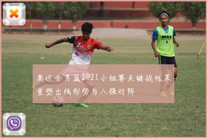 奥运会男篮2021小组赛关键战结果重塑出线形势与八强对阵