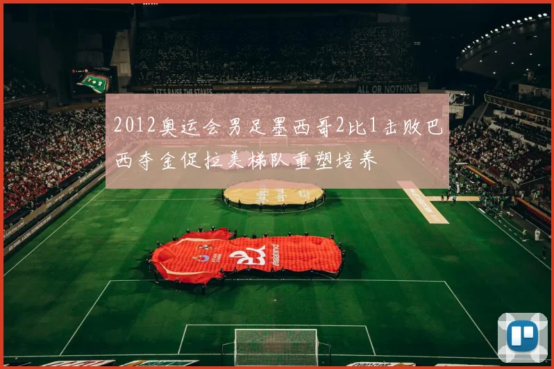 2012奥运会男足墨西哥2比1击败巴西夺金促拉美梯队重塑培养