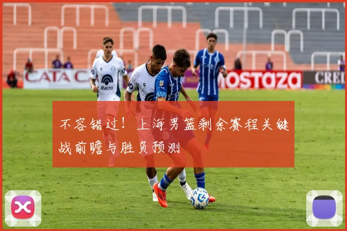 不容错过！上海男篮剩余赛程关键战前瞻与胜负预测