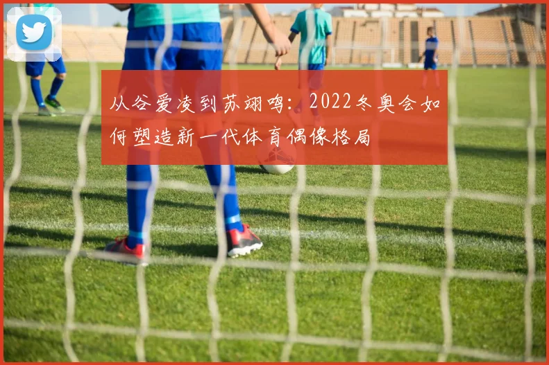 从谷爱凌到苏翊鸣：2022冬奥会如何塑造新一代体育偶像格局