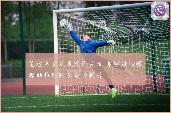 范运杰女足表现引关注 年轻核心崛起助推球队竞争力提升