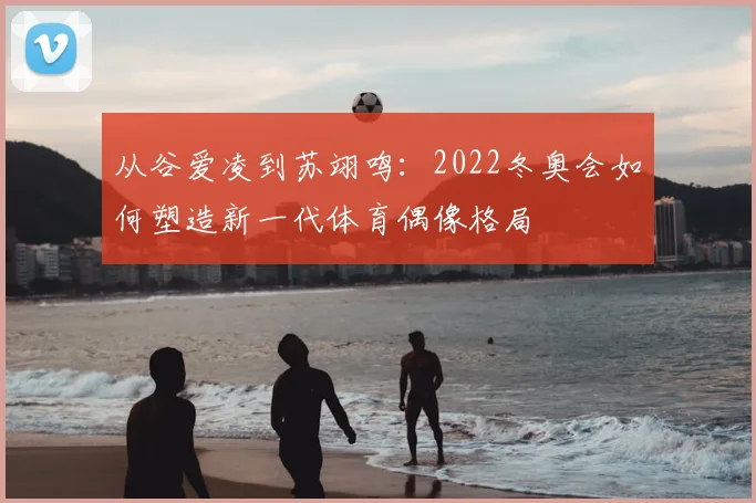 从谷爱凌到苏翊鸣：2022冬奥会如何塑造新一代体育偶像格局