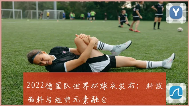 2022德国队世界杯球衣发布：科技面料与经典元素融合
