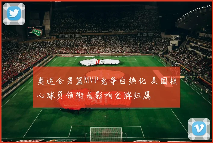 奥运会男篮MVP竞争白热化 美国核心球员领衔或影响金牌归属