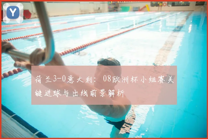 荷兰3-0意大利：08欧洲杯小组赛关键进球与出线前景解析