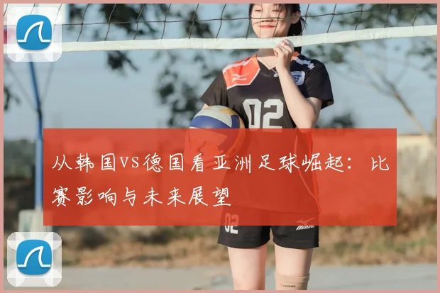 从韩国vs德国看亚洲足球崛起：比赛影响与未来展望