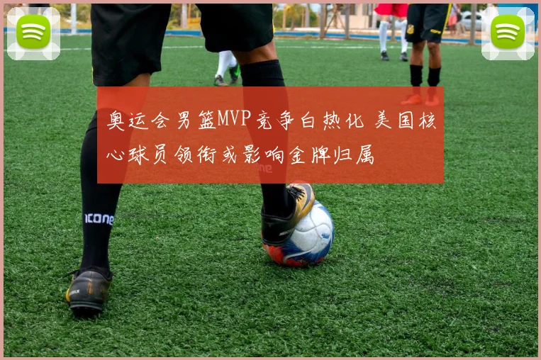 奥运会男篮MVP竞争白热化 美国核心球员领衔或影响金牌归属