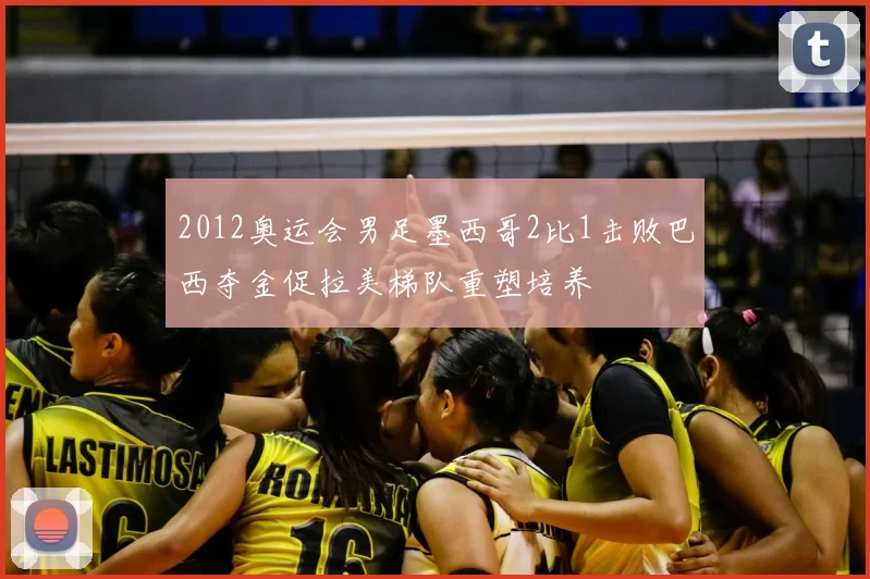 2012奥运会男足墨西哥2比1击败巴西夺金促拉美梯队重塑培养