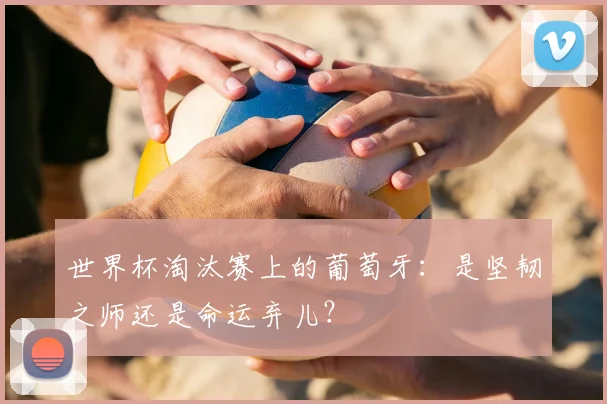 世界杯淘汰赛上的葡萄牙：是坚韧之师还是命运弃儿？
