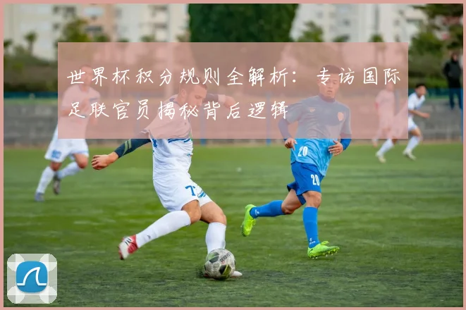 世界杯积分规则全解析:专访国际足联官员揭秘背后逻辑