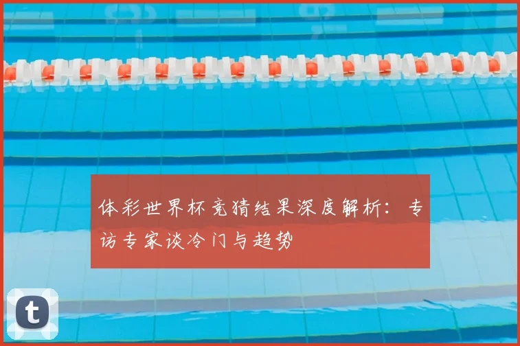 体彩世界杯竞猜结果深度解析：专访专家谈冷门与趋势
