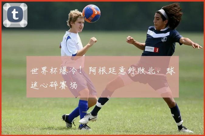 世界杯爆冷！阿根廷意外败北，球迷心碎赛场