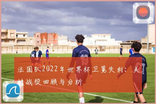 法国队2022年世界杯卫冕失利：关键战役回顾与分析