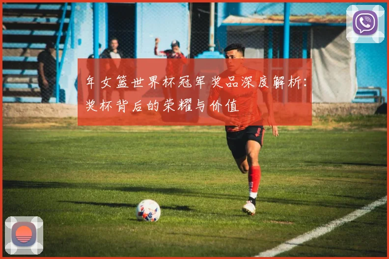 年女篮世界杯冠军奖品深度解析：奖杯背后的荣耀与价值