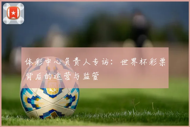 体彩中心负责人专访：世界杯彩票背后的运营与监管