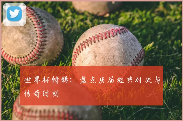 世界杯特辑：盘点历届经典对决与传奇时刻