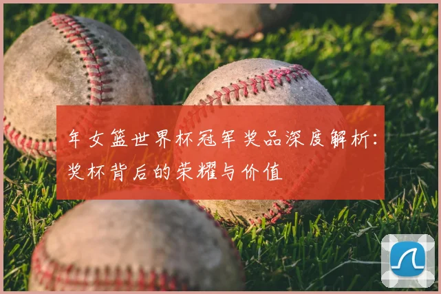 年女篮世界杯冠军奖品深度解析：奖杯背后的荣耀与价值