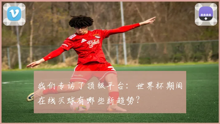 我们专访了顶级平台：世界杯期间在线买球有哪些新趋势？