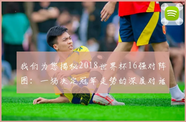 我们为您揭秘2018世界杯16强对阵图：一场决定冠军走势的深度对话