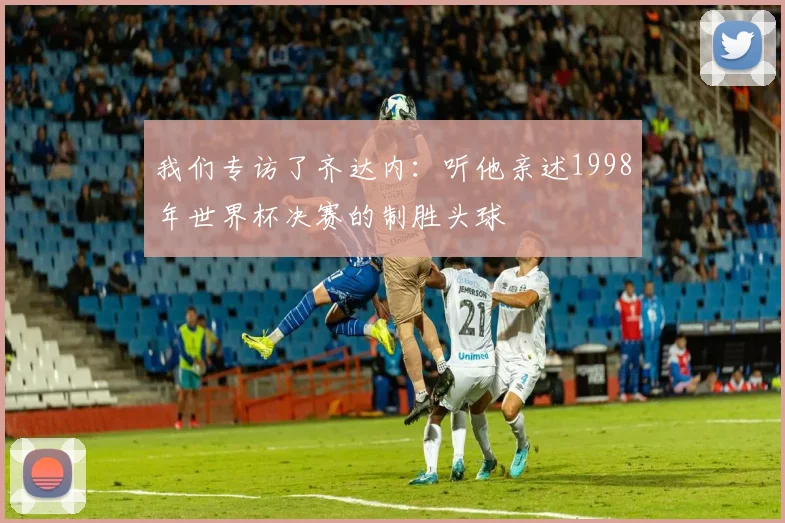 我们专访了齐达内：听他亲述1998年世界杯决赛的制胜头球